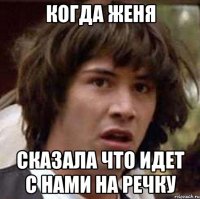 Когда женя сказала что идет с нами на речку