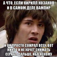 а что, если Кирилл Козаков и в самом деле вампир и он просто сожрал всех, вот никто и не хочет снимать сериал дальше, ибо некому