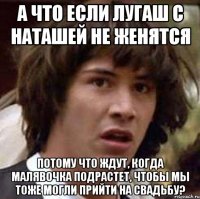 А что если Лугаш с Наташей не женятся Потому что ждут, когда малявочка подрастет, чтобы мы тоже могли прийти на свадьбу?