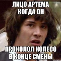 лицо артема когда он проколол колесо в конце смены