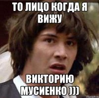 То лицо когда я вижу Викторию Мусиенко )))