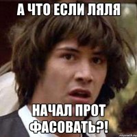 а что если ляля начал прот фасовать?!