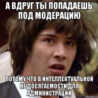 А вдруг ты попадаешь под модерацию Потому что в интеллектуальной не досягаемости для администрации