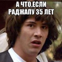А ЧТО,ЕСЛИ РАДЖАПУ 35 лет 