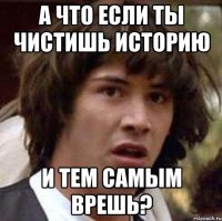 а что если ты чистишь историю и тем самым врешь?