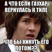 А что если Гаухар вернулась к тиле что бы кинуть его потом??