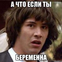 а что если ты беременна