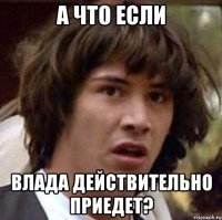 а что если Влада действительно приедет?