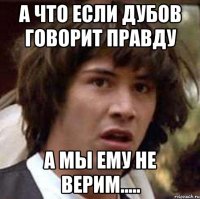 А ЧТО ЕСЛИ ДУБОВ ГОВОРИТ ПРАВДУ А МЫ ЕМУ НЕ ВЕРИМ.....