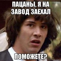 пацаны, я на завод заехал поможете?