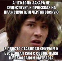 А что если захара не существует, и приезжая на Пражскую или Чертановскую я просто ставился хмурым и беседовал сам с собой, лежа на обоссаном матрасе?