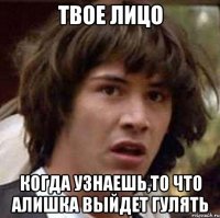 твое лицо когда узнаешь,то что Алишка выйдет гулять
