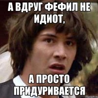 А вдруг Фефил не идиот, А просто придуривается