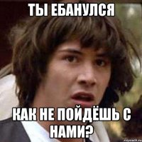 ты ебанулся как не пойдёшь с нами?