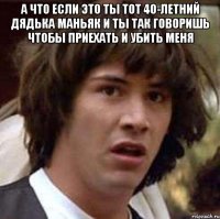 а что если это ты тот 40-летний дядька маньяк и ты так говоришь чтобы приехать и убить меня 
