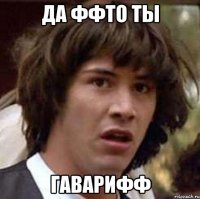да ффто ты гаварифф