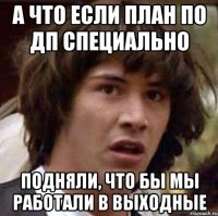 А ЧТО ЕСЛИ ПЛАН ПО ДП СПЕЦИАЛЬНО ПОДНЯЛИ, ЧТО БЫ МЫ РАБОТАЛИ В ВЫХОДНЫЕ