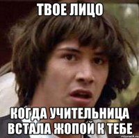 Твое лицо Когда учительница встала жопой к тебе