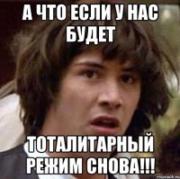 А ЧТО ЕСЛИ У НАС БУДЕТ ТОТАЛИТАРНЫЙ РЕЖИМ СНОВА!!!