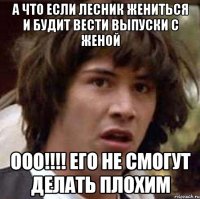 А что если Лесник жениться и будит вести выпуски с женой ООО!!!! ЕГО НЕ СМОГУТ ДЕЛАТЬ ПЛОХИМ