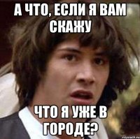 а что, если я вам скажу что я уже в городе?