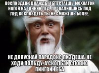 Воспиздев однажды ты встаешь мохнатой ногой на тонкий лед, провалившись под лед воспиздеть ты не сможешь более. Не допускай парадокс пиздеша, не ходи польду, а скользи словно пингвин ёба