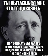 Ты пытаешься мне что то доказать... Но твоя мать убиралась, готовила и отсасывала мне под столом на протяжении нескольких лет...))