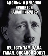 Адольф, а девочка нравится какая-нибудь? Ну...есть там одна такая...Оксаной зовут