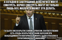 А сегодня в завтрашний день не все могут смотреть. Вернее смотреть могут не только лишь все, мало кто может это делать. Т.к было уже вскрытие самим сервисом, соответственно есть следы вскрытия и таким образом при необходимиости повторного ремонта, было отказано в гарантийном обслуживании.