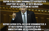 Парни, а вы сами занимаете? Хорошо что спортпит не едите, от него мышцы углеводные, там нет белка вернее белок есть, но он не усваивается, а от него парни становятся ну не импатентами, но бесплодными