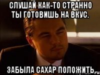 Слушай как-то странно ты готовишь на вкус. Забыла сахар положить