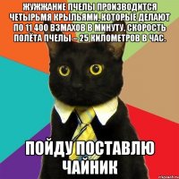 Жужжание пчелы производится четырьмя крыльями, которые делают по 11 400 взмахов в минуту. Скорость полёта пчелы – 25 километров в час. пойду поставлю чайник