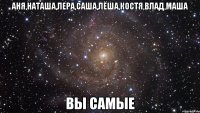 Аня,Наташа,Лера,Саша,Лёша,Костя,Влад,Маша Вы Самые