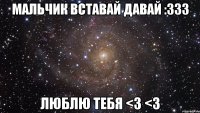 Мальчик вставай давай :333 Люблю тебя <3 <3