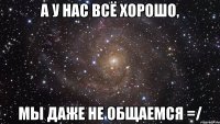 А у нас всё хорошо, мы даже не общаемся =/