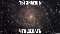 ты знаешь что делать