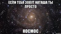 Если тебя зовут Наташа ты просто КОСМОС