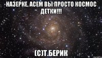 Назерке, Асем вы просто космос детки!!! (С)Т.Берик