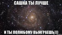 Сашка ты лучше и ты полюбому выйграешь)))