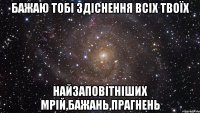 Бажаю тобі здіснення всіх твоїх Найзаповітніших мрій,бажань,прагнень