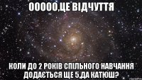 Ооооо,це відчуття коли до 2 років спільного навчання додається ще 5,да Катюш?