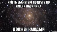 иметь ебанутую подругу по имени Василина должен каждый