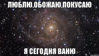 Люблю,обожаю,покусаю Я сегодня Ваню