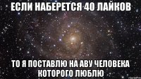 если наберется 40 лайков то я поставлю на аву человека которого люблю