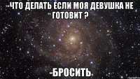 -Что делать если моя девушка не готовит ? -Бросить