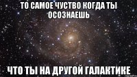 то самое чуство когда ты осознаешь что ты на другой галактике