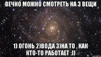 вечно можно смотреть на 3 вещи : 1) огонь 2)вода 3)на то , как кто-то работает :))