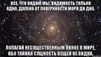 Все, что видим мы, видимость только одна. Далеко от поверхности моря до дна. Полагай несущественным явное в мире, Ибо тайная сущность вещей не видна.