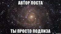 АВТОР ПОСТА ТЫ ПРОСТО ПОДЛИЗА