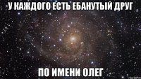 У каждого есть ебанутый друг по имени Олег